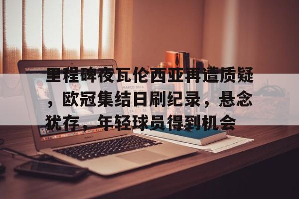 华体会官网入口-关于里程碑夜瓦伦西亚再遭质疑，欧冠集结日刷纪录，悬念犹存，年轻球员得到机会的信息
