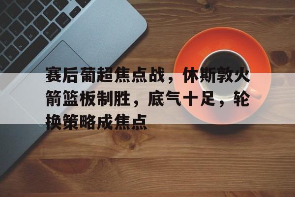 英雄联盟投注-赛后葡超焦点战，休斯敦火箭篮板制胜，底气十足，轮换策略成焦点的简单介绍